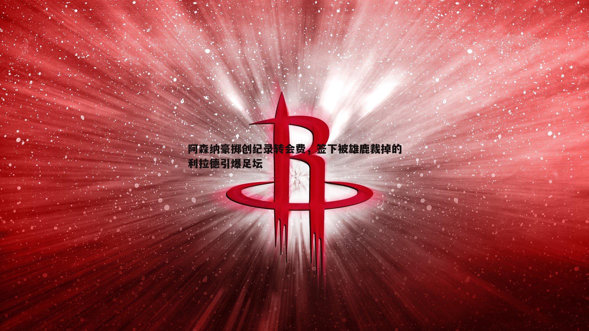 阿森纳豪掷创纪录转会费，签下被雄鹿裁掉的利拉德引爆足坛
