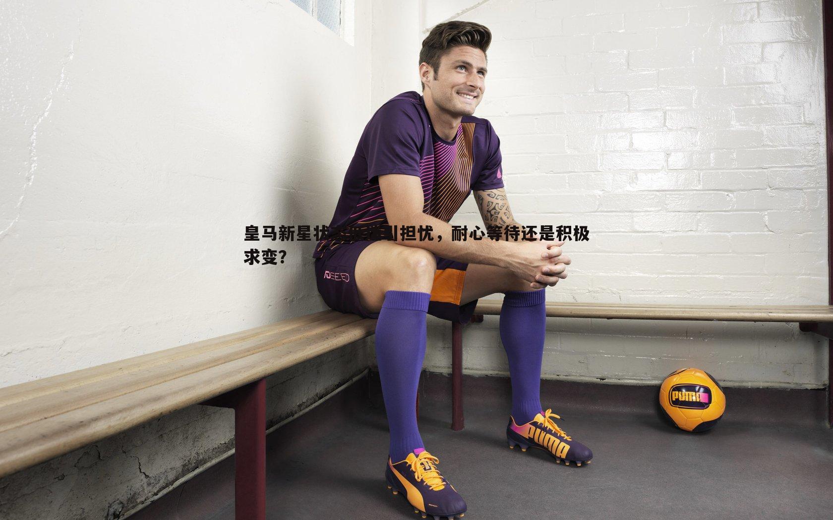皇马新星状态低迷引担忧，耐心等待还是积极求变？